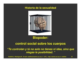 Historia de la sexualidad




                                            Biopoder:
             control social sobre los cuerpos
“Te controlan y tú no solo no tienes ni idea, sino que
               niegas la posibilidad. ”
 Rodolfo-J. Rodríguez-R. E-mail: rodolfor@cariari.ucr.ac.cr / U.R.L.: http://cariari.ucr.ac.cr/~rodolfor   23
 