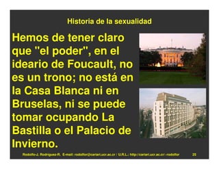 Historia de la sexualidad

Hemos de tener claro
que "el poder", en el
ideario de Foucault, no
es un trono; no está en
la Casa Blanca ni en
Bruselas, ni se puede
tomar ocupando La
Bastilla o el Palacio de
Invierno.
  Rodolfo-J. Rodríguez-R. E-mail: rodolfor@cariari.ucr.ac.cr / U.R.L.: http://cariari.ucr.ac.cr/~rodolfor   25
 