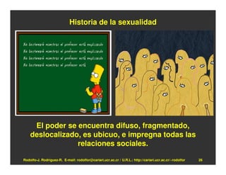 Historia de la sexualidad




     El poder se encuentra difuso, fragmentado,
    deslocalizado, es ubicuo, e impregna todas las
                 relaciones sociales.

Rodolfo-J. Rodríguez-R. E-mail: rodolfor@cariari.ucr.ac.cr / U.R.L.: http://cariari.ucr.ac.cr/~rodolfor   26
 
