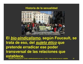 Historia de la sexualidad




El bio-sindicalismo, según Foucault, se
trata de eso, del sujeto ético que
pretende erradicar ese poder
transversal de las relaciones que
establece.
 Rodolfo-J. Rodríguez-R. E-mail: rodolfor@cariari.ucr.ac.cr / U.R.L.: http://cariari.ucr.ac.cr/~rodolfor   27
 