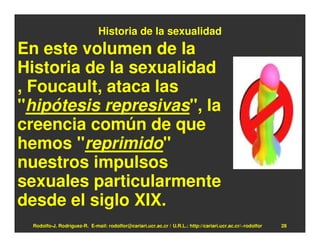 Historia de la sexualidad
En este volumen de la
Historia de la sexualidad
, Foucault, ataca las
"hipótesis represivas", la
creencia común de que
hemos "reprimido"
nuestros impulsos
sexuales particularmente
desde el siglo XIX.
 Rodolfo-J. Rodríguez-R. E-mail: rodolfor@cariari.ucr.ac.cr / U.R.L.: http://cariari.ucr.ac.cr/~rodolfor   28
 