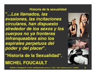 Historia de la sexualidad
"...Los llamados, las
evasiones, las incitaciones
circulares, han dispuesto
alrededor de los sexos y los
cuerpos no ya fronteras
infranqueables sino los
espirales perpetuos del
poder y del placer".
"Historia de la Sexualidad".
MICHEL FOUCAULT
  Rodolfo-J. Rodríguez-R. E-mail: rodolfor@cariari.ucr.ac.cr / U.R.L.: http://cariari.ucr.ac.cr/~rodolfor   29
 