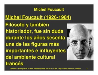Michel Foucault

Michel Foucault (1926-1984)
Filósofo y también
historiador, fue sin duda
durante los años sesenta
una de las figuras más
importantes e influyentes
del ambiente cultural
francés
  Rodolfo-J. Rodríguez-R. E-mail: rodolfor@cariari.ucr.ac.cr / U.R.L.: http://cariari.ucr.ac.cr/~rodolfor   3
 