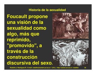 Historia de la sexualidad

Foucault propone
una visión de la
sexualidad como
algo, más que
reprimido,
"promovido", a
través de la
construcción
discursiva del sexo.
 Rodolfo-J. Rodríguez-R. E-mail: rodolfor@cariari.ucr.ac.cr / U.R.L.: http://cariari.ucr.ac.cr/~rodolfor   30
 