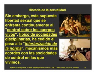 Historia de la sexualidad
Sin embargo, ésta supuesta
libertad sexual que se
enfrenta continuamente al
"control sobre los cuerpos
vivos", típico de sociedades
disciplinarias, ha cedido el
paso a la "interiorización de
la norma", mecanismos más
acordes con las sociedades
de control en las que
vivimos.
  Rodolfo-J. Rodríguez-R. E-mail: rodolfor@cariari.ucr.ac.cr / U.R.L.: http://cariari.ucr.ac.cr/~rodolfor   31
 