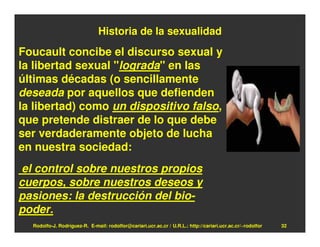 Historia de la sexualidad
Foucault concibe el discurso sexual y
la libertad sexual "lograda" en las
últimas décadas (o sencillamente
deseada por aquellos que defienden
la libertad) como un dispositivo falso,
que pretende distraer de lo que debe
ser verdaderamente objeto de lucha
en nuestra sociedad:
 el control sobre nuestros propios
cuerpos, sobre nuestros deseos y
pasiones: la destrucción del bio-
poder.
  Rodolfo-J. Rodríguez-R. E-mail: rodolfor@cariari.ucr.ac.cr / U.R.L.: http://cariari.ucr.ac.cr/~rodolfor   32
 