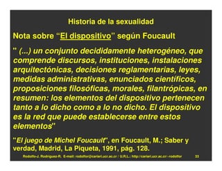 Historia de la sexualidad
Nota sobre “El dispositivo” según Foucault
" (...) un conjunto decididamente heterogéneo, que
comprende discursos, instituciones, instalaciones
arquitectónicas, decisiones reglamentarias, leyes,
medidas administrativas, enunciados científicos,
proposiciones filosóficas, morales, filantrópicas, en
resumen: los elementos del dispositivo pertenecen
tanto a lo dicho como a lo no dicho. El dispositivo
es la red que puede establecerse entre estos
elementos"
"El juego de Michel Foucault", en Foucault, M.; Saber y
verdad, Madrid, La Piqueta, 1991, pág. 128.
   Rodolfo-J. Rodríguez-R. E-mail: rodolfor@cariari.ucr.ac.cr / U.R.L.: http://cariari.ucr.ac.cr/~rodolfor   33
 