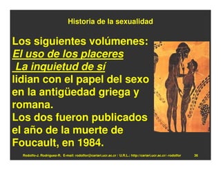 Historia de la sexualidad

Los siguientes volúmenes:
El uso de los placeres
 La inquietud de sí
lidian con el papel del sexo
en la antigüedad griega y
romana.
Los dos fueron publicados
el año de la muerte de
Foucault, en 1984.
  Rodolfo-J. Rodríguez-R. E-mail: rodolfor@cariari.ucr.ac.cr / U.R.L.: http://cariari.ucr.ac.cr/~rodolfor   36
 
