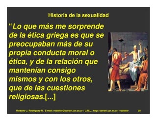Historia de la sexualidad

“Lo que más me sorprende
de la ética griega es que se
preocupaban más de su
propia conducta moral o
ética, y de la relación que
mantenían consigo
mismos y con los otros,
que de las cuestiones
religiosas.[...]
  Rodolfo-J. Rodríguez-R. E-mail: rodolfor@cariari.ucr.ac.cr / U.R.L.: http://cariari.ucr.ac.cr/~rodolfor   39
 