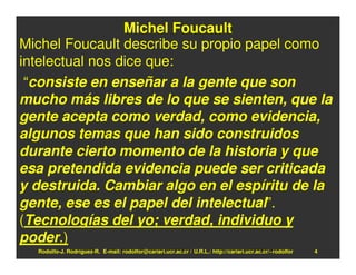 Michel Foucault
Michel Foucault describe su propio papel como
intelectual nos dice que:
 “consiste en enseñar a la gente que son
mucho más libres de lo que se sienten, que la
gente acepta como verdad, como evidencia,
algunos temas que han sido construidos
durante cierto momento de la historia y que
esa pretendida evidencia puede ser criticada
y destruida. Cambiar algo en el espíritu de la
gente, ese es el papel del intelectual”.
(Tecnologías del yo; verdad, individuo y
poder.)
  Rodolfo-J. Rodríguez-R. E-mail: rodolfor@cariari.ucr.ac.cr / U.R.L.: http://cariari.ucr.ac.cr/~rodolfor   4
 
