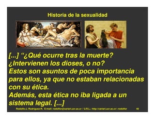 Historia de la sexualidad




[...] “¿Qué ocurre tras la muerte?
¿Intervienen los dioses, o no?
Estos son asuntos de poca importancia
para ellos, ya que no estaban relacionadas
con su ética.
Además, esta ética no iba ligada a un
sistema legal. [...]
  Rodolfo-J. Rodríguez-R. E-mail: rodolfor@cariari.ucr.ac.cr / U.R.L.: http://cariari.ucr.ac.cr/~rodolfor   40
 