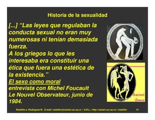 Historia de la sexualidad

[...] “Las leyes que regulaban la
conducta sexual no eran muy
numerosas ni tenían demasiada
fuerza.
A los griegos lo que les
interesaba era constituir una
ética que fuera una estética de
la existencia.”
El sexo como moral
entrevista con Michel Foucault
Le Nouvel Observateur, junio de
1984.
  Rodolfo-J. Rodríguez-R. E-mail: rodolfor@cariari.ucr.ac.cr / U.R.L.: http://cariari.ucr.ac.cr/~rodolfor   41
 