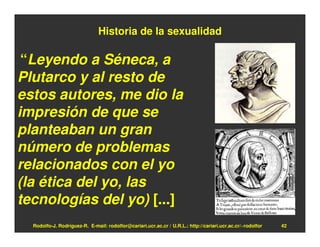 Historia de la sexualidad

 “Leyendo a Séneca, a
Plutarco y al resto de
estos autores, me dio la
impresión de que se
planteaban un gran
número de problemas
relacionados con el yo
(la ética del yo, las
tecnologías del yo) [...]
  Rodolfo-J. Rodríguez-R. E-mail: rodolfor@cariari.ucr.ac.cr / U.R.L.: http://cariari.ucr.ac.cr/~rodolfor   42
 