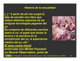 Historia de la sexualidad

[...] “A partir de ahí me surgió la
idea de escribir otro libro que
tratara distintos aspectos de las
antiguas tecnologías paganas del
yo.
Se compone de diferentes escritos
sobre el yo: el papel que tienen la
lectura y la escritura en la
constitución del yo, la experiencia
médica del yo, etc.”
El sexo como moral
entrevista con Michel Foucault
Le Nouvel Observateur, junio de
1984. Rodríguez-R. E-mail: rodolfor@cariari.ucr.ac.cr / U.R.L.: http://cariari.ucr.ac.cr/~rodolfor
   Rodolfo-J.                                                                                        43
 