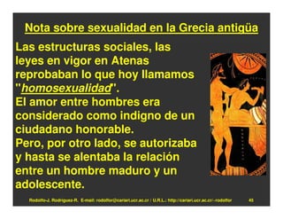Nota sobre sexualidad en la Grecia antigüa
Las estructuras sociales, las
leyes en vigor en Atenas
reprobaban lo que hoy llamamos
"homosexualidad".
El amor entre hombres era
considerado como indigno de un
ciudadano honorable.
Pero, por otro lado, se autorizaba
y hasta se alentaba la relación
entre un hombre maduro y un
adolescente.
  Rodolfo-J. Rodríguez-R. E-mail: rodolfor@cariari.ucr.ac.cr / U.R.L.: http://cariari.ucr.ac.cr/~rodolfor   45
 