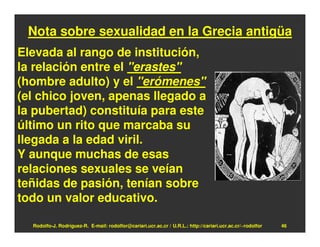 Nota sobre sexualidad en la Grecia antigüa
Elevada al rango de institución,
la relación entre el "erastes"
(hombre adulto) y el "erómenes"
(el chico joven, apenas llegado a
la pubertad) constituía para este
último un rito que marcaba su
llegada a la edad viril.
Y aunque muchas de esas
relaciones sexuales se veían
teñidas de pasión, tenían sobre
todo un valor educativo.

  Rodolfo-J. Rodríguez-R. E-mail: rodolfor@cariari.ucr.ac.cr / U.R.L.: http://cariari.ucr.ac.cr/~rodolfor   46
 