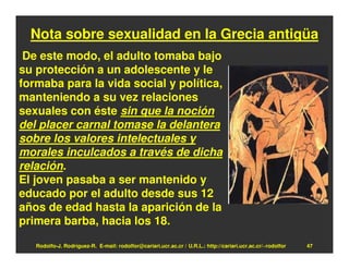 Nota sobre sexualidad en la Grecia antigüa
 De este modo, el adulto tomaba bajo
su protección a un adolescente y le
formaba para la vida social y política,
manteniendo a su vez relaciones
sexuales con éste sin que la noción
del placer carnal tomase la delantera
sobre los valores intelectuales y
morales inculcados a través de dicha
relación.
El joven pasaba a ser mantenido y
educado por el adulto desde sus 12
años de edad hasta la aparición de la
primera barba, hacia los 18.

   Rodolfo-J. Rodríguez-R. E-mail: rodolfor@cariari.ucr.ac.cr / U.R.L.: http://cariari.ucr.ac.cr/~rodolfor   47
 