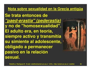 Nota sobre sexualidad en la Grecia antigüa
Se trata entonces de
"paed-erastia" (pederastia)
y no de "homosexualidad".
El adulto era, en teoría,
siempre activo y transmitía
su simiente al adolescente,
obligado a permanecer
pasivo en la relación
sexual.
  Rodolfo-J. Rodríguez-R. E-mail: rodolfor@cariari.ucr.ac.cr / U.R.L.: http://cariari.ucr.ac.cr/~rodolfor   48
 
