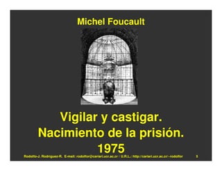 Michel Foucault




            Vigilar y castigar.
         Nacimiento de la prisión.
                   1975
Rodolfo-J. Rodríguez-R. E-mail: rodolfor@cariari.ucr.ac.cr / U.R.L.: http://cariari.ucr.ac.cr/~rodolfor   5
 