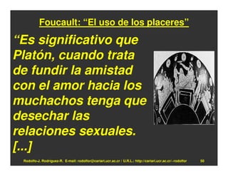 Foucault: “El uso de los placeres”

“Es significativo que
Platón, cuando trata
de fundir la amistad
con el amor hacia los
muchachos tenga que
desechar las
relaciones sexuales.
[...]
 Rodolfo-J. Rodríguez-R. E-mail: rodolfor@cariari.ucr.ac.cr / U.R.L.: http://cariari.ucr.ac.cr/~rodolfor   50
 