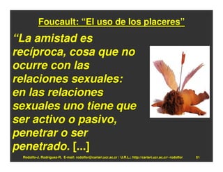 Foucault: “El uso de los placeres”
“La amistad es
recíproca, cosa que no
ocurre con las
relaciones sexuales:
en las relaciones
sexuales uno tiene que
ser activo o pasivo,
penetrar o ser
penetrado. [...]
 Rodolfo-J. Rodríguez-R. E-mail: rodolfor@cariari.ucr.ac.cr / U.R.L.: http://cariari.ucr.ac.cr/~rodolfor   51
 