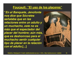 Foucault: “El uso de los placeres”
“En el Banquete, Jenofonte
nos dice que Sócrates
señalaba que en las
relaciones entre un adulto y
un muchacho, este no es
más que el espectador del
placer del hombre; aún más,
que es deshonroso para el
muchacho sentir cualquier
tipo de placer en la relación
con el adulto.[...]

  Rodolfo-J. Rodríguez-R. E-mail: rodolfor@cariari.ucr.ac.cr / U.R.L.: http://cariari.ucr.ac.cr/~rodolfor   53
 
