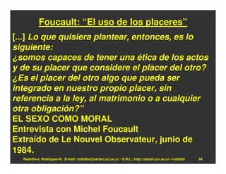 Foucault: “El uso de los placeres”
[...] Lo que quisiera plantear, entonces, es lo
siguiente:
¿somos capaces de tener una ética de los actos
y de su placer que considere el placer del otro?
¿Es el placer del otro algo que pueda ser
integrado en nuestro propio placer, sin
referencia a la ley, al matrimonio o a cualquier
otra obligación?”
EL SEXO COMO MORAL
Entrevista con Michel Foucault
Extraído de Le Nouvel Observateur, junio de
1984.
  Rodolfo-J. Rodríguez-R. E-mail: rodolfor@cariari.ucr.ac.cr / U.R.L.: http://cariari.ucr.ac.cr/~rodolfor   54
 