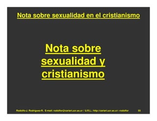 Nota sobre sexualidad en el cristianismo




                       Nota sobre
                      sexualidad y
                      cristianismo


Rodolfo-J. Rodríguez-R. E-mail: rodolfor@cariari.ucr.ac.cr / U.R.L.: http://cariari.ucr.ac.cr/~rodolfor   55
 