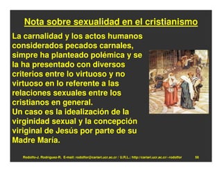 Nota sobre sexualidad en el cristianismo
La carnalidad y los actos humanos
considerados pecados carnales,
simpre ha planteado polémica y se
la ha presentado con diversos
criterios entre lo virtuoso y no
virtuoso en lo referente a las
relaciones sexuales entre los
cristianos en general.
Un caso es la idealización de la
virginidad sexual y la concepción
viriginal de Jesús por parte de su
Madre María.
  Rodolfo-J. Rodríguez-R. E-mail: rodolfor@cariari.ucr.ac.cr / U.R.L.: http://cariari.ucr.ac.cr/~rodolfor   56
 