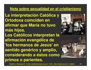 Nota sobre sexualidad en el cristianismo
La interpretación Católica y
Ortodoxa coinciden en
afirmar que María no tuvo
más hijos.
Los Católicos interpretan la
afirmación evangélica de
'los hermanos de Jesús' en
sentido genérico y amplio,
considerando a éstos como
primos o parientes.
  Rodolfo-J. Rodríguez-R. E-mail: rodolfor@cariari.ucr.ac.cr / U.R.L.: http://cariari.ucr.ac.cr/~rodolfor   57
 