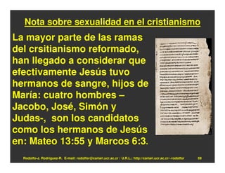 Nota sobre sexualidad en el cristianismo
La mayor parte de las ramas
del crsitianismo reformado,
han llegado a considerar que
efectivamente Jesús tuvo
hermanos de sangre, hijos de
María: cuatro hombres –
Jacobo, José, Simón y
Judas-, son los candidatos
como los hermanos de Jesús
en: Mateo 13:55 y Marcos 6:3.
  Rodolfo-J. Rodríguez-R. E-mail: rodolfor@cariari.ucr.ac.cr / U.R.L.: http://cariari.ucr.ac.cr/~rodolfor   59
 