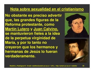 Nota sobre sexualidad en el cristianismo
No obstante es preciso advertir
que, las grandes figuras de la
Reforma protestante, como
Martín Lutero y Juan Calvino,
se mantuvieron fieles a la idea
de la perpetua virginidad de
María, y por lo tanto no
creyeron que los hermanos y
hermanas de Jesús lo fueran
verdaderamente.

  Rodolfo-J. Rodríguez-R. E-mail: rodolfor@cariari.ucr.ac.cr / U.R.L.: http://cariari.ucr.ac.cr/~rodolfor   60
 