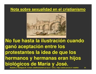 Nota sobre sexualidad en el cristianismo




No fue hasta la ilustración cuando
ganó aceptación entre los
protestantes la idea de que los
hermanos y hermanas eran hijos
biológicos de María y José.
  Rodolfo-J. Rodríguez-R. E-mail: rodolfor@cariari.ucr.ac.cr / U.R.L.: http://cariari.ucr.ac.cr/~rodolfor   61
 