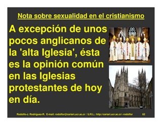Nota sobre sexualidad en el cristianismo

A excepción de unos
pocos anglicanos de
la 'alta Iglesia', ésta
es la opinión común
en las Iglesias
protestantes de hoy
en día.
 Rodolfo-J. Rodríguez-R. E-mail: rodolfor@cariari.ucr.ac.cr / U.R.L.: http://cariari.ucr.ac.cr/~rodolfor   62
 