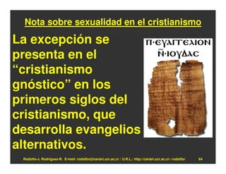 Nota sobre sexualidad en el cristianismo

La excepción se
presenta en el
“cristianismo
gnóstico” en los
primeros siglos del
cristianismo, que
desarrolla evangelios
alternativos.
 Rodolfo-J. Rodríguez-R. E-mail: rodolfor@cariari.ucr.ac.cr / U.R.L.: http://cariari.ucr.ac.cr/~rodolfor   64
 