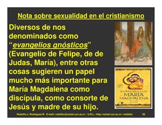 Nota sobre sexualidad en el cristianismo
Diversos de nos
denominados como
“evangelios gnósticos”
(Evangelio de Felipe, de de
Judas, María), entre otras
cosas sugieren un papel
mucho más importante para
María Magdalena como
discípula, como consorte de
Jesús y madre de su hijo.
  Rodolfo-J. Rodríguez-R. E-mail: rodolfor@cariari.ucr.ac.cr / U.R.L.: http://cariari.ucr.ac.cr/~rodolfor   65
 