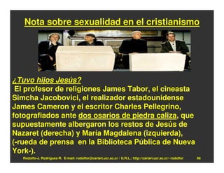 Nota sobre sexualidad en el cristianismo




¿Tuvo hijos Jesús?
 El profesor de religiones James Tabor, el cineasta
Simcha Jacobovici, el realizador estadounidense
James Cameron y el escritor Charles Pellegrino,
fotografiados ante dos osarios de piedra caliza, que
supuestamente albergaron los restos de Jesús de
Nazaret (derecha) y María Magdalena (izquierda),
(-rueda de prensa en la Biblioteca Pública de Nueva
York-).
   Rodolfo-J. Rodríguez-R. E-mail: rodolfor@cariari.ucr.ac.cr / U.R.L.: http://cariari.ucr.ac.cr/~rodolfor   66
 