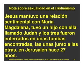 Nota sobre sexualidad en el cristianismo

Jesús mantuvo una relación
sentimental con María
Magdalena, tuvo un hijo con ella
llamado Judah y los tres fueron
enterrados en unas tumbas
encontradas, las unas junto a las
otras, en Jerusalén hace 27
años.
 Rodolfo-J. Rodríguez-R. E-mail: rodolfor@cariari.ucr.ac.cr / U.R.L.: http://cariari.ucr.ac.cr/~rodolfor   67
 
