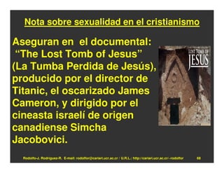 Nota sobre sexualidad en el cristianismo

Aseguran en el documental:
 “The Lost Tomb of Jesus”
(La Tumba Perdida de Jesús),
producido por el director de
Titanic, el oscarizado James
Cameron, y dirigido por el
cineasta israelí de origen
canadiense Simcha
Jacobovici.
  Rodolfo-J. Rodríguez-R. E-mail: rodolfor@cariari.ucr.ac.cr / U.R.L.: http://cariari.ucr.ac.cr/~rodolfor   68
 