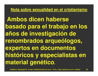 Nota sobre sexualidad en el cristianismo

 Ambos dicen haberse
basado para el trabajo en los
años de investigación de
renombrados arqueólogos,
expertos en documentos
históricos y especialistas en
material genético.
 Rodolfo-J. Rodríguez-R. E-mail: rodolfor@cariari.ucr.ac.cr / U.R.L.: http://cariari.ucr.ac.cr/~rodolfor   69
 