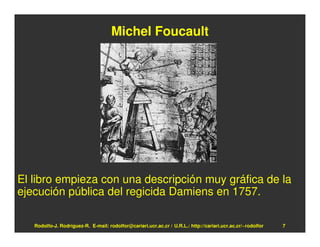 Michel Foucault




El libro empieza con una descripción muy gráfica de la
ejecución pública del regicida Damiens en 1757.

   Rodolfo-J. Rodríguez-R. E-mail: rodolfor@cariari.ucr.ac.cr / U.R.L.: http://cariari.ucr.ac.cr/~rodolfor   7
 