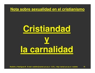 Nota sobre sexualidad en el cristianismo




                 Cristiandad
                       y
                la carnalidad
Rodolfo-J. Rodríguez-R. E-mail: rodolfor@cariari.ucr.ac.cr / U.R.L.: http://cariari.ucr.ac.cr/~rodolfor   70
 