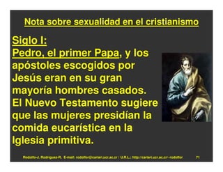 Nota sobre sexualidad en el cristianismo

Siglo I:
Pedro, el primer Papa, y los
apóstoles escogidos por
Jesús eran en su gran
mayoría hombres casados.
El Nuevo Testamento sugiere
que las mujeres presidían la
comida eucarística en la
Iglesia primitiva.
  Rodolfo-J. Rodríguez-R. E-mail: rodolfor@cariari.ucr.ac.cr / U.R.L.: http://cariari.ucr.ac.cr/~rodolfor   71
 