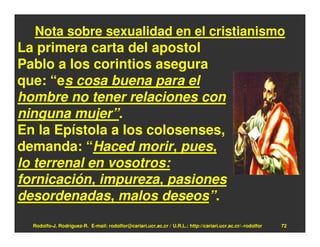Nota sobre sexualidad en el cristianismo
La primera carta del apostol
Pablo a los corintios asegura
que: “es cosa buena para el
hombre no tener relaciones con
ninguna mujer”.
En la Epístola a los colosenses,
demanda: “Haced morir, pues,
lo terrenal en vosotros:
fornicación, impureza, pasiones
desordenadas, malos deseos”.
  Rodolfo-J. Rodríguez-R. E-mail: rodolfor@cariari.ucr.ac.cr / U.R.L.: http://cariari.ucr.ac.cr/~rodolfor   72
 