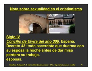 Nota sobre sexualidad en el cristianismo




Siglo IV
Concilio de Elvira del año 306, España,
Decreto 43: todo sacerdote que duerma con
su esposa la noche antes de dar misa
perderá su trabajo.
esposas.
 Rodolfo-J. Rodríguez-R. E-mail: rodolfor@cariari.ucr.ac.cr / U.R.L.: http://cariari.ucr.ac.cr/~rodolfor   73
 