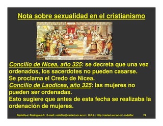 Nota sobre sexualidad en el cristianismo




Concilio de Nicea, año 325: se decreta que una vez
ordenados, los sacerdotes no pueden casarse.
Se proclama el Credo de Nicea.
Concilio de Laodicea, año 325: las mujeres no
pueden ser ordenadas.
Esto sugiere que antes de esta fecha se realizaba la
ordenación de mujeres.
  Rodolfo-J. Rodríguez-R. E-mail: rodolfor@cariari.ucr.ac.cr / U.R.L.: http://cariari.ucr.ac.cr/~rodolfor   74
 