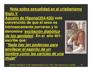 Nota sobre sexualidad en el cristianismo
Siglo V
Agustín de Hipona(354-430) está
convencido de que el sexo es
intrínsecamente perverso y lo
denomina 'excitación diabólica
de los genitales'. En el año 401:
escribe que:
 "Nada hay tan poderoso para
envilecer el espíritu de un
hombre como las caricias de una
mujer"
  Rodolfo-J. Rodríguez-R. E-mail: rodolfor@cariari.ucr.ac.cr / U.R.L.: http://cariari.ucr.ac.cr/~rodolfor   76
 