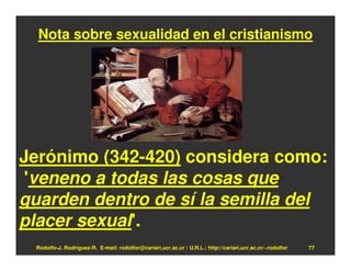 Nota sobre sexualidad en el cristianismo




Jerónimo (342-420) considera como:
 'veneno a todas las cosas que
guarden dentro de sí la semilla del
placer sexual'.
 Rodolfo-J. Rodríguez-R. E-mail: rodolfor@cariari.ucr.ac.cr / U.R.L.: http://cariari.ucr.ac.cr/~rodolfor   77
 