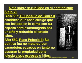 Nota sobre sexualidad en el cristianismo
Siglo VI
 Año 567: El Concilio de Tours II
establece que todo clérigo que
sea hallado en la cama con su
esposa será excomulgado por
un año y reducido al estado
laico.
Año 580, Papa Pelagio II: Su
política fue no meterse con
sacerdotes casados en tanto no
pasaran la propiedad de la
iglesia a sus esposas o hijos.
  Rodolfo-J. Rodríguez-R. E-mail: rodolfor@cariari.ucr.ac.cr / U.R.L.: http://cariari.ucr.ac.cr/~rodolfor   78
 