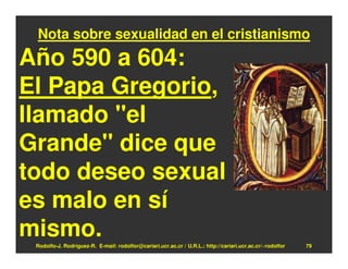 Nota sobre sexualidad en el cristianismo
Año 590 a 604:
El Papa Gregorio,
llamado "el
Grande" dice que
todo deseo sexual
es malo en sí
mismo.
 Rodolfo-J. Rodríguez-R. E-mail: rodolfor@cariari.ucr.ac.cr / U.R.L.: http://cariari.ucr.ac.cr/~rodolfor   79
 